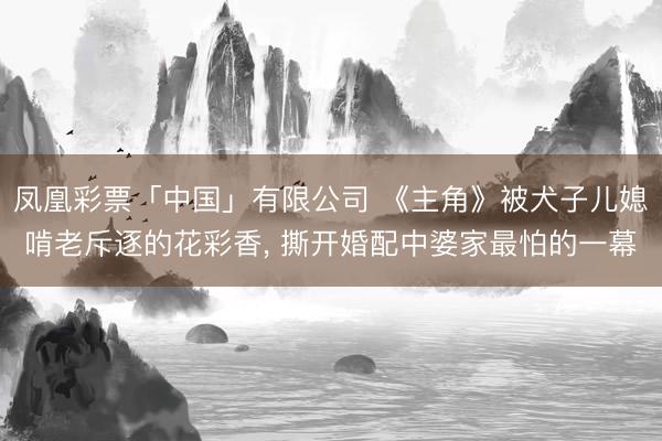 凤凰彩票「中国」有限公司 《主角》被犬子儿媳啃老斥逐的花彩香, 撕开婚配中婆家最怕的一幕