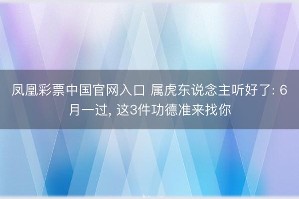 凤凰彩票中国官网入口 属虎东说念主听好了: 6月一过， 这3件功德准来找你