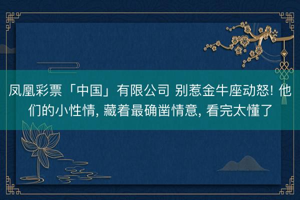 凤凰彩票「中国」有限公司 别惹金牛座动怒! 他们的小性情， 藏着最确凿情意， 看完太懂了