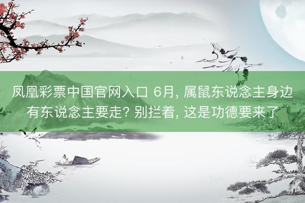 凤凰彩票中国官网入口 6月， 属鼠东说念主身边有东说念主要走? 别拦着， 这是功德要来了