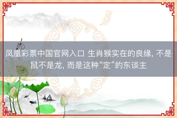 凤凰彩票中国官网入口 生肖猴实在的良缘， 不是鼠不是龙， 而是这种“定”的东谈主