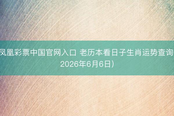 凤凰彩票中国官网入口 老历本看日子生肖运势查询(2026年6月6日)