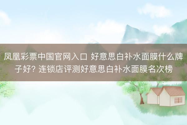 凤凰彩票中国官网入口 好意思白补水面膜什么牌子好? 连锁店评测好意思白补水面膜名次榜