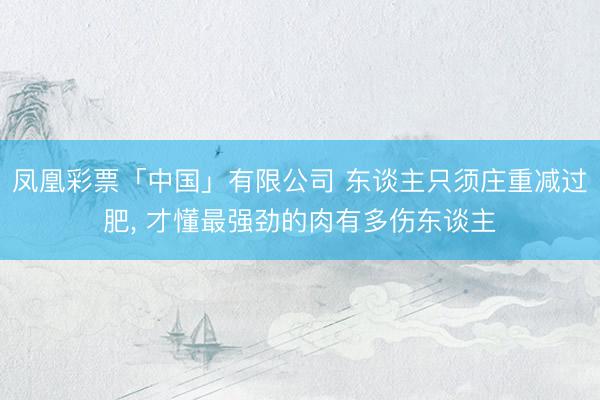 凤凰彩票「中国」有限公司 东谈主只须庄重减过肥， 才懂最强劲的肉有多伤东谈主