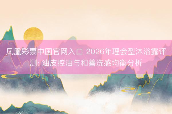 凤凰彩票中国官网入口 2026年理会型沐浴露评测: 油皮控油与和善洗感均衡分析