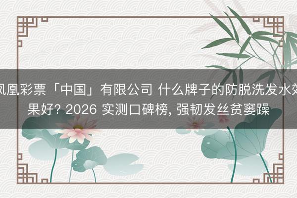 凤凰彩票「中国」有限公司 什么牌子的防脱洗发水效果好? 2026 实测口碑榜， 强韧发丝贫窭躁