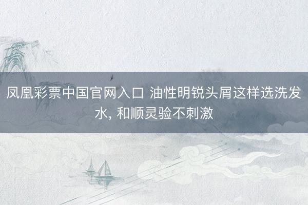 凤凰彩票中国官网入口 油性明锐头屑这样选洗发水， 和顺灵验不刺激