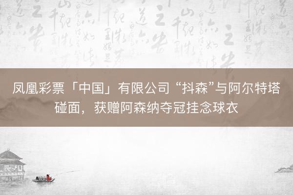 凤凰彩票「中国」有限公司 “抖森”与阿尔特塔碰面，获赠阿森纳夺冠挂念球衣