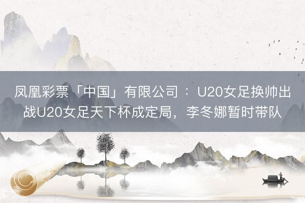 凤凰彩票「中国」有限公司 ：U20女足换帅出战U20女足天下杯成定局，李冬娜暂时带队