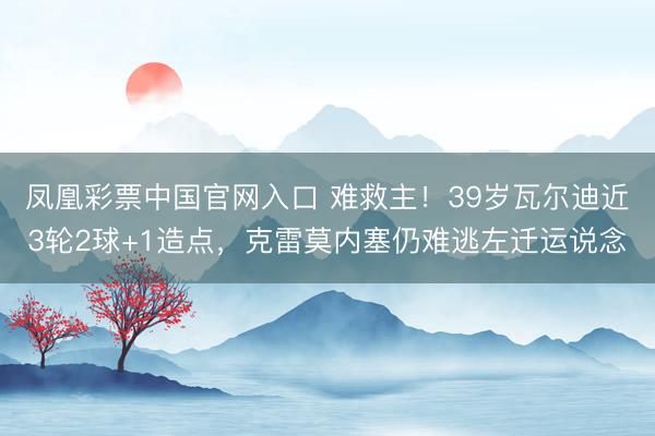 凤凰彩票中国官网入口 难救主！39岁瓦尔迪近3轮2球+1造点，克雷莫内塞仍难逃左迁运说念