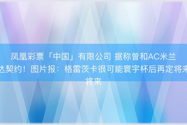 凤凰彩票「中国」有限公司 据称曾和AC米兰达契约！图片报：格雷茨卡很可能寰宇杯后再定将来