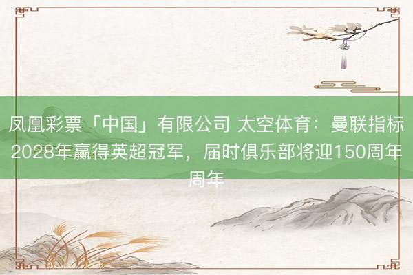 凤凰彩票「中国」有限公司 太空体育：曼联指标2028年赢得英超冠军，届时俱乐部将迎150周年