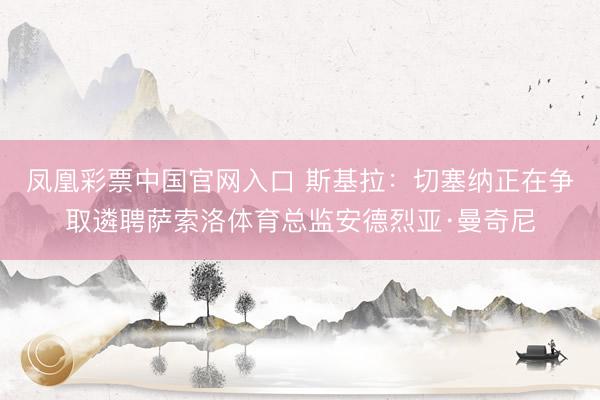 凤凰彩票中国官网入口 斯基拉：切塞纳正在争取遴聘萨索洛体育总监安德烈亚·曼奇尼