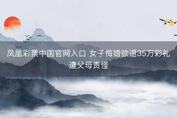凤凰彩票中国官网入口 女子悔婚欲退35万彩礼遭父母责怪