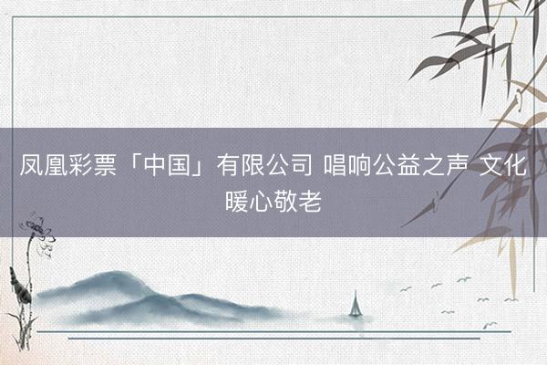 凤凰彩票「中国」有限公司 唱响公益之声 文化暖心敬老