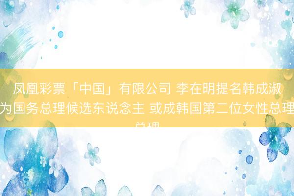 凤凰彩票「中国」有限公司 李在明提名韩成淑为国务总理候选东说念主 或成韩国第二位女性总理