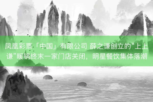 凤凰彩票「中国」有限公司 薛之谦创立的“上上谦”暖锅终末一家门店关闭，明星餐饮集体落潮