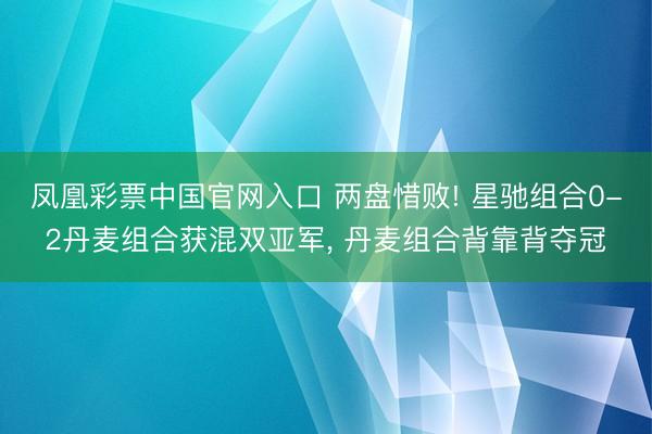凤凰彩票中国官网入口 两盘惜败! 星驰组合0-2丹麦组合获混双亚军， 丹麦组合背靠背夺冠
