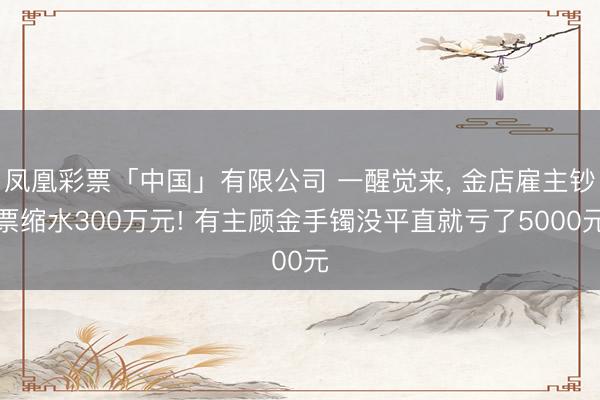 凤凰彩票「中国」有限公司 一醒觉来， 金店雇主钞票缩水300万元! 有主顾金手镯没平直就亏了5000元