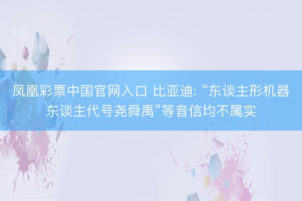 凤凰彩票中国官网入口 比亚迪: “东谈主形机器东谈主代号尧舜禹”等音信均不属实