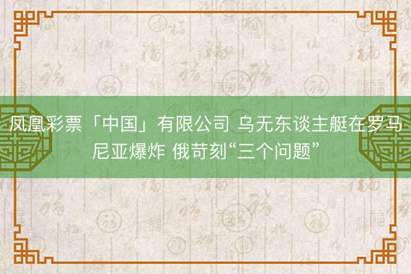凤凰彩票「中国」有限公司 乌无东谈主艇在罗马尼亚爆炸 俄苛刻“三个问题”
