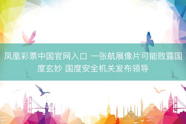 凤凰彩票中国官网入口 一张航展像片可能败露国度玄妙 国度安全机关发布领导