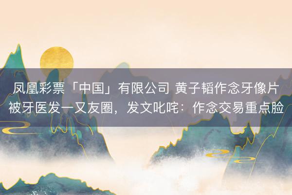凤凰彩票「中国」有限公司 黄子韬作念牙像片被牙医发一又友圈，发文叱咤：作念交易重点脸