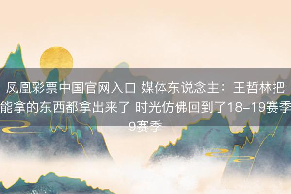 凤凰彩票中国官网入口 媒体东说念主：王哲林把能拿的东西都拿出来了 时光仿佛回到了18-19赛季