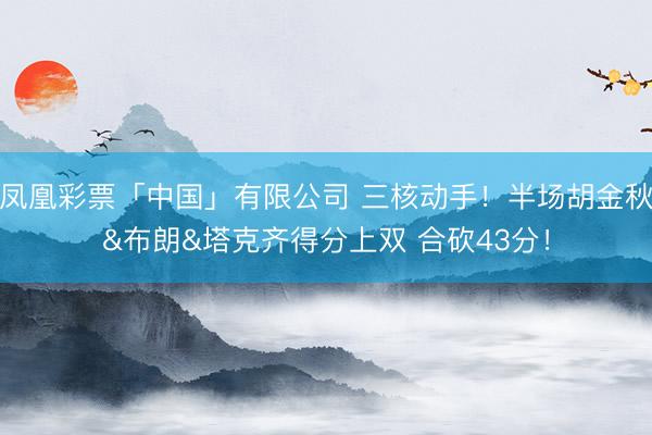凤凰彩票「中国」有限公司 三核动手！半场胡金秋&布朗&塔克齐得分上双 合砍43分！