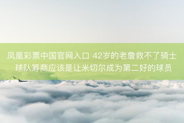 凤凰彩票中国官网入口 42岁的老詹救不了骑士 球队筹商应该是让米切尔成为第二好的球员