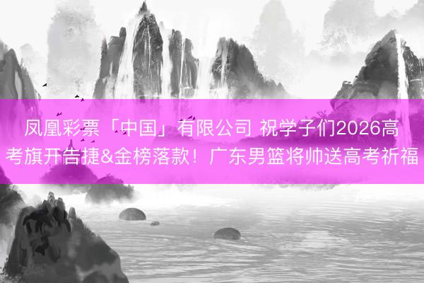 凤凰彩票「中国」有限公司 祝学子们2026高考旗开告捷&金榜落款！广东男篮将帅送高考祈福