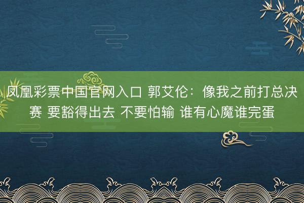 凤凰彩票中国官网入口 郭艾伦:像我之前打总决赛 要豁得出去 不要怕输 谁有心魔谁完蛋