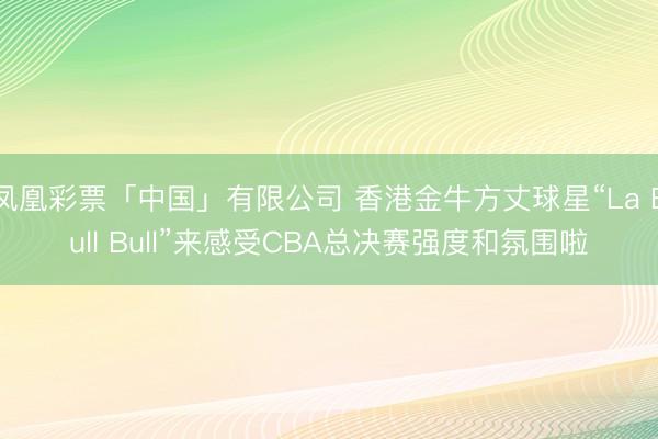 凤凰彩票「中国」有限公司 香港金牛方丈球星“La Bull Bull”来感受CBA总决赛强度和氛围啦