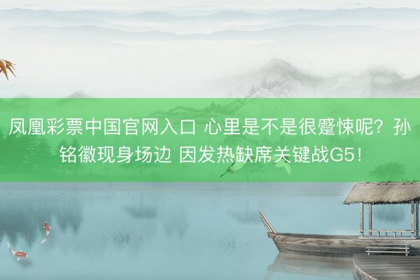 凤凰彩票中国官网入口 心里是不是很蹙悚呢？孙铭徽现身场边 因发热缺席关键战G5！