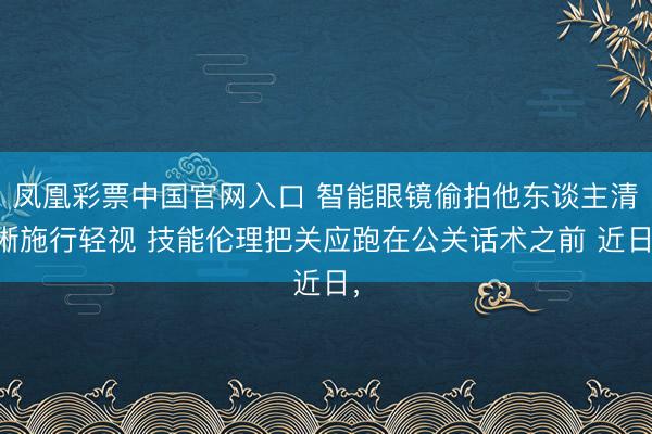 凤凰彩票中国官网入口 智能眼镜偷拍他东谈主清晰施行轻视 技能伦理把关应跑在公关话术之前 近日,