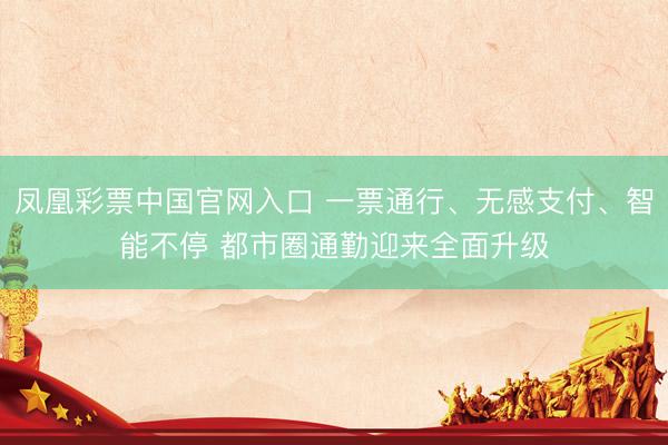 凤凰彩票中国官网入口 一票通行、无感支付、智能不停 都市圈通勤迎来全面升级