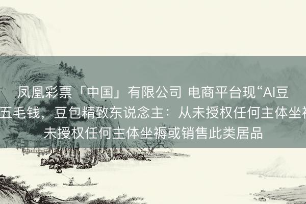 凤凰彩票「中国」有限公司 电商平台现“AI豆包”盲盒，每盒仅五毛钱，豆包精致东说念主：从未授权任何主体坐褥或销售此类居品