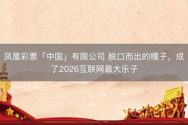 凤凰彩票「中国」有限公司 脱口而出的嘎子,成了2026互联网最大乐子