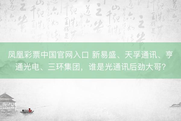 凤凰彩票中国官网入口 新易盛、天孚通讯、亨通光电、三环集团，谁是光通讯后劲大哥？