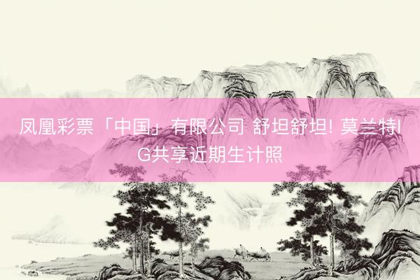凤凰彩票「中国」有限公司 舒坦舒坦! 莫兰特IG共享近期生计照