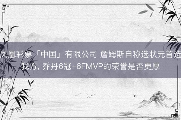 凤凰彩票「中国」有限公司 詹姆斯自称选状元首选我方， 乔丹6冠+6FMVP的荣誉是否更厚