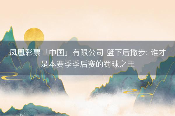 凤凰彩票「中国」有限公司 篮下后撤步: 谁才是本赛季季后赛的罚球之王