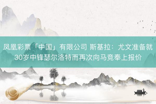 凤凰彩票「中国」有限公司 斯基拉：尤文准备就30岁中锋瑟尔洛特而再次向马竞奉上报价