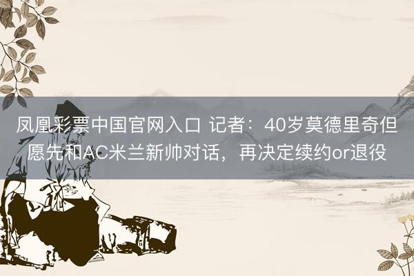 凤凰彩票中国官网入口 记者：40岁莫德里奇但愿先和AC米兰新帅对话，再决定续约or退役