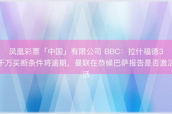 凤凰彩票「中国」有限公司 BBC：拉什福德3千万买断条件将逾期，曼联在恭候巴萨报告是否激活