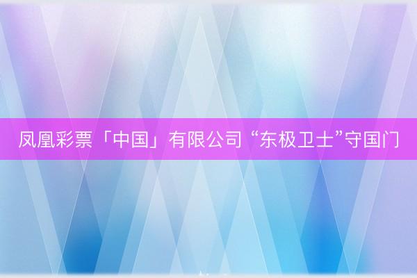 凤凰彩票「中国」有限公司 “东极卫士”守国门