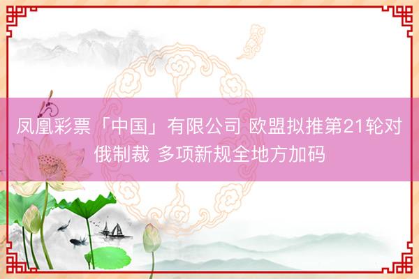 凤凰彩票「中国」有限公司 欧盟拟推第21轮对俄制裁 多项新规全地方加码