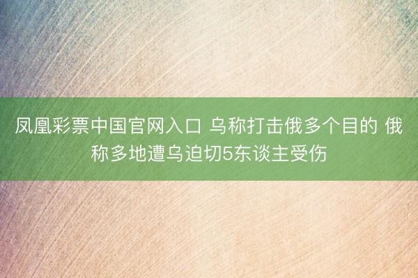 凤凰彩票中国官网入口 乌称打击俄多个目的 俄称多地遭乌迫切5东谈主受伤