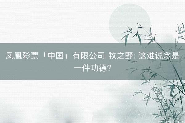 凤凰彩票「中国」有限公司 牧之野: 这难说念是一件功德?