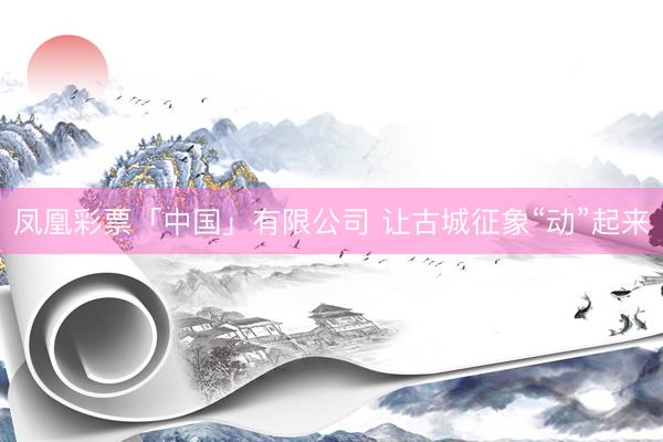 凤凰彩票「中国」有限公司 让古城征象“动”起来